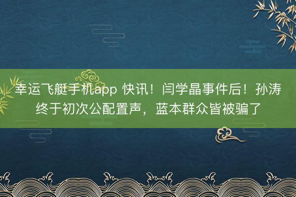 幸运飞艇手机app 快讯！闫学晶事件后！孙涛终于初次公配置声，蓝本群众皆被骗了