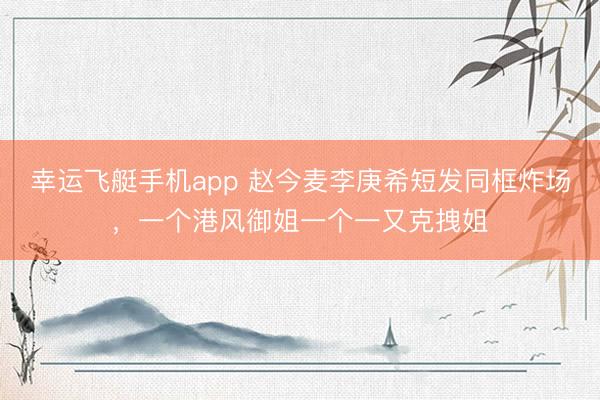 幸运飞艇手机app 赵今麦李庚希短发同框炸场，一个港风御姐一个一又克拽姐