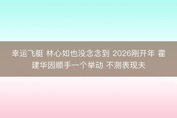 幸运飞艇 林心如也没念念到 2026刚开年 霍建华因顺手一个举动 不测表现夫