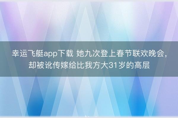 幸运飞艇app下载 她九次登上春节联欢晚会，却被讹传嫁给比我方大31岁的高层