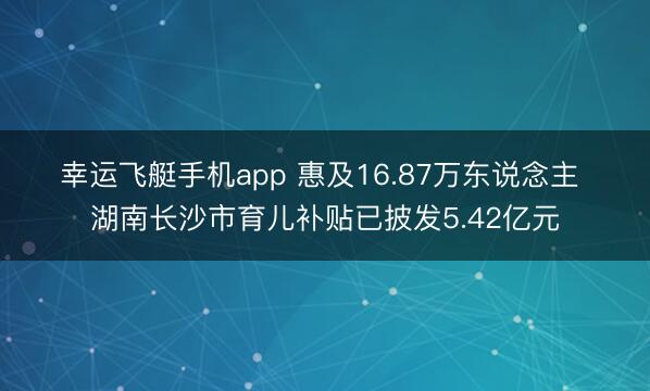 幸运飞艇手机app 惠及16.87万东说念主 湖南长沙市育儿补贴已披发5.42亿元