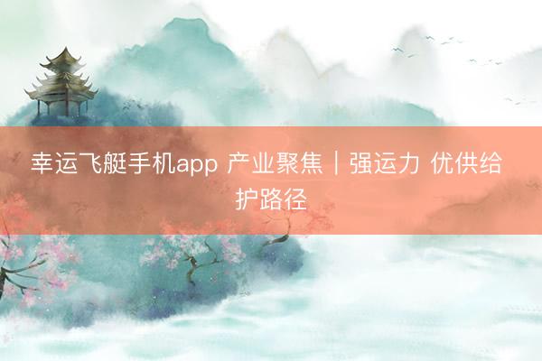 幸运飞艇手机app 产业聚焦｜强运力 优供给 护路径