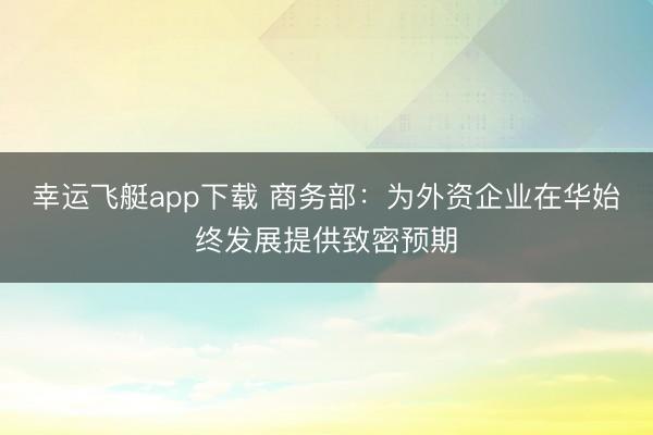 幸运飞艇app下载 商务部：为外资企业在华始终发展提供致密预期