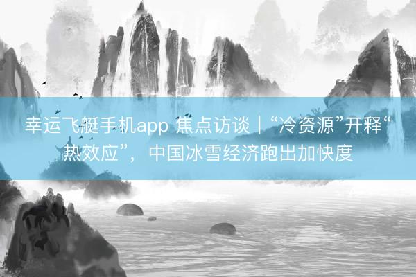 幸运飞艇手机app 焦点访谈｜“冷资源”开释“热效应”，中国冰雪经济跑出加快度
