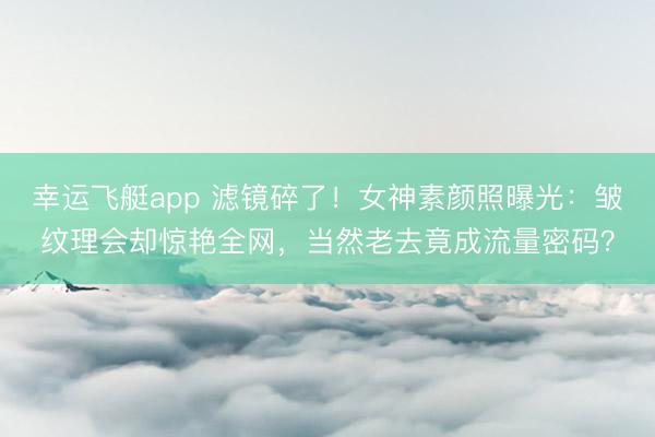 幸运飞艇app 滤镜碎了！女神素颜照曝光：皱纹理会却惊艳全网，当然老去竟成流量密码？