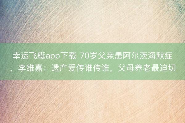 幸运飞艇app下载 70岁父亲患阿尔茨海默症，李维嘉：遗产爱传谁传谁，父母养老最迫切