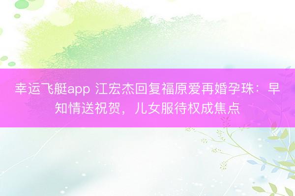 幸运飞艇app 江宏杰回复福原爱再婚孕珠：早知情送祝贺，儿女服待权成焦点
