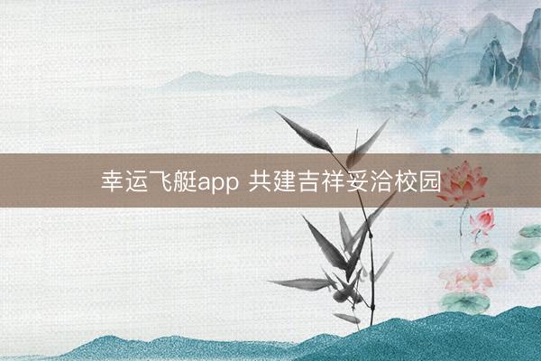 幸运飞艇app 共建吉祥妥洽校园