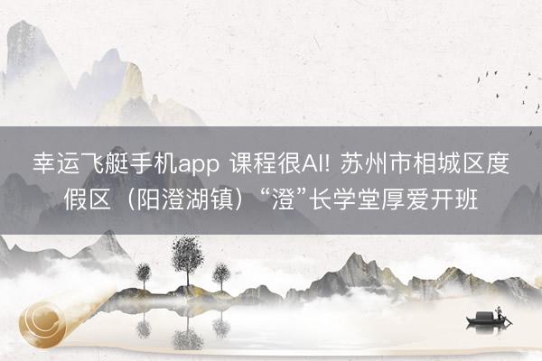 幸运飞艇手机app 课程很AI! 苏州市相城区度假区（阳澄湖镇）“澄”长学堂厚爱开班