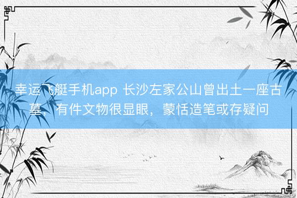 幸运飞艇手机app 长沙左家公山曾出土一座古墓，有件文物很显眼，蒙恬造笔或存疑问