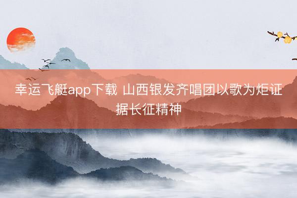 幸运飞艇app下载 山西银发齐唱团以歌为炬证据长征精神