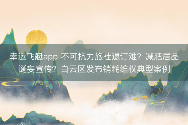 幸运飞艇app 不可抗力旅社退订难？减肥居品诞妄宣传？白云区发布销耗维权典型案例