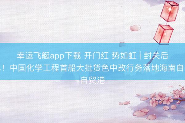 幸运飞艇app下载 开门红 势如虹 | 封关后首单!中国化学工程首船大批货色中改行务落地海南自贸港