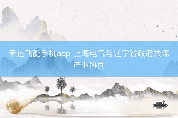 幸运飞艇手机app 上海电气与辽宁省政府共谋产业协同