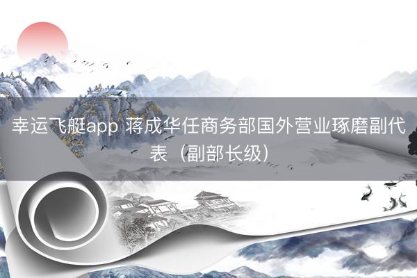 幸运飞艇app 蒋成华任商务部国外营业琢磨副代表（副部长级）