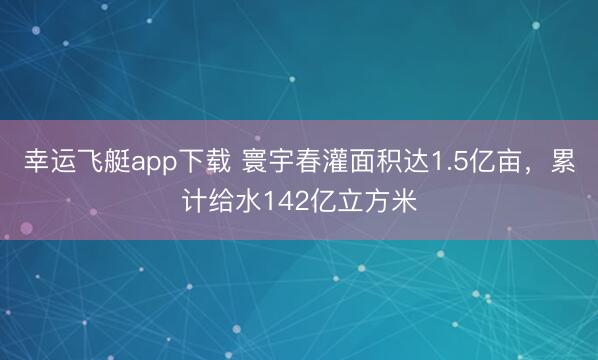 幸运飞艇app下载 寰宇春灌面积达1.5亿亩,累计给水142亿立方米