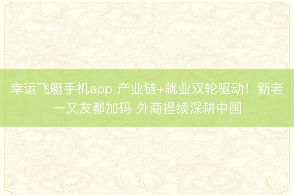 幸运飞艇手机app 产业链+就业双轮驱动!新老一又友都加码 外商捏续深耕中国