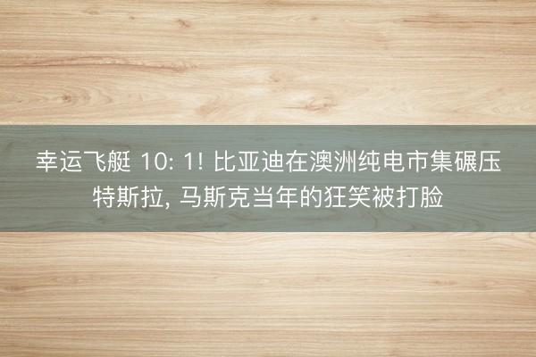 幸运飞艇 10: 1! 比亚迪在澳洲纯电市集碾压特斯拉， 马斯克当年的狂笑被打脸