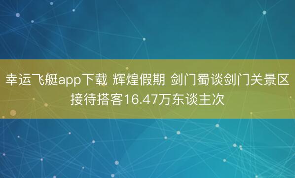 幸运飞艇app下载 辉煌假期 剑门蜀谈剑门关景区接待搭客16.47万东谈主次