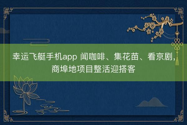 幸运飞艇手机app 闻咖啡、集花苗、看京剧，商埠地项目整活迎搭客
