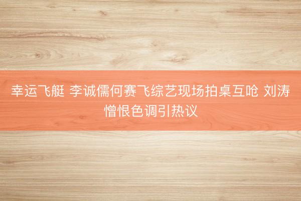 幸运飞艇 李诚儒何赛飞综艺现场拍桌互呛 刘涛憎恨色调引热议