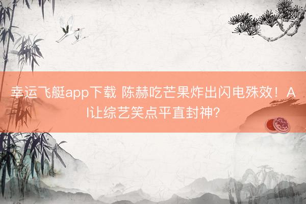 幸运飞艇app下载 陈赫吃芒果炸出闪电殊效！AI让综艺笑点平直封神？