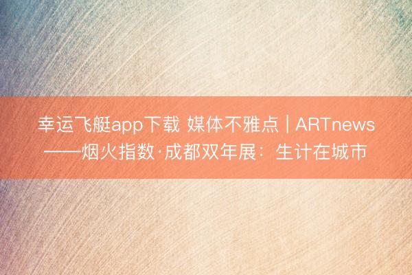 幸运飞艇app下载 媒体不雅点 | ARTnews——烟火指数·成都双年展:生计在城市