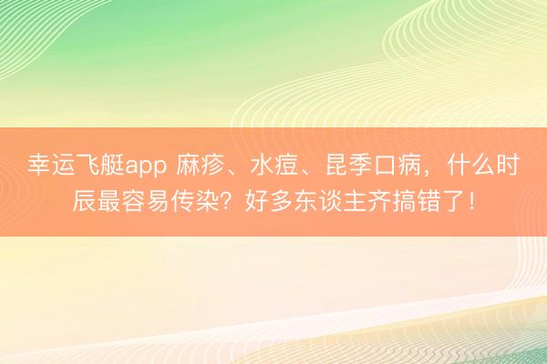 幸运飞艇app 麻疹、水痘、昆季口病，什么时辰最容易传染？好多东谈主齐搞错了！