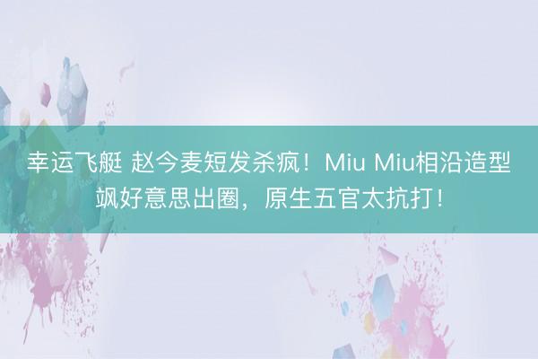 幸运飞艇 赵今麦短发杀疯！Miu Miu相沿造型飒好意思出圈，原生五官太抗打！