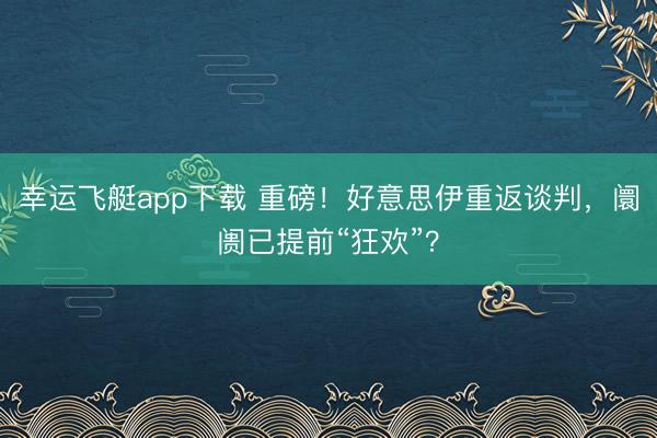 幸运飞艇app下载 重磅！好意思伊重返谈判，阛阓已提前“狂欢”？