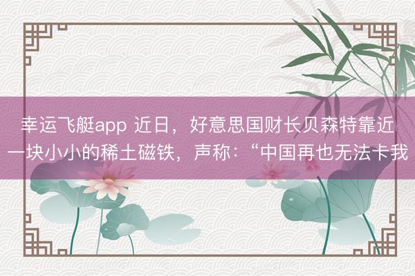 幸运飞艇app 近日，好意思国财长贝森特靠近一块小小的稀土磁铁，声称：“中国再也无法卡我