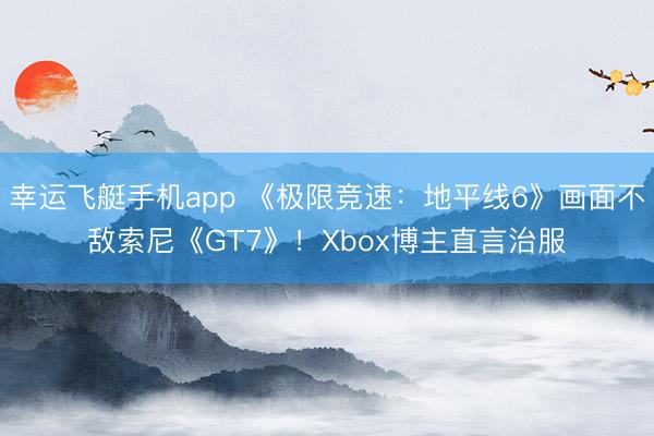 幸运飞艇手机app 《极限竞速：地平线6》画面不敌索尼《GT7》！Xbox博主直言治服