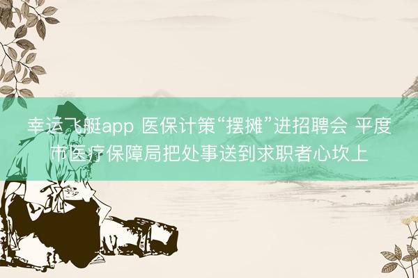 幸运飞艇app 医保计策“摆摊”进招聘会 平度市医疗保障局把处事送到求职者心坎上