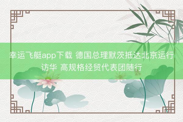 幸运飞艇app下载 德国总理默茨抵达北京运行访华 高规格经贸代表团随行