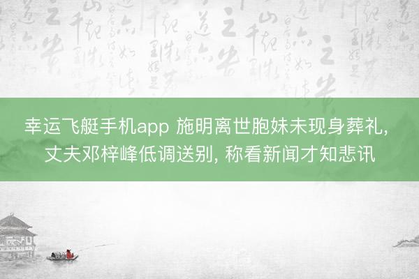 幸运飞艇手机app 施明离世胞妹未现身葬礼， 丈夫邓梓峰低调送别， 称看新闻才知悲讯