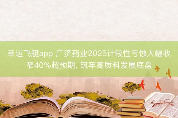 幸运飞艇app 广济药业2025计较性亏蚀大幅收窄40%超预期， 筑牢高质料发展底盘