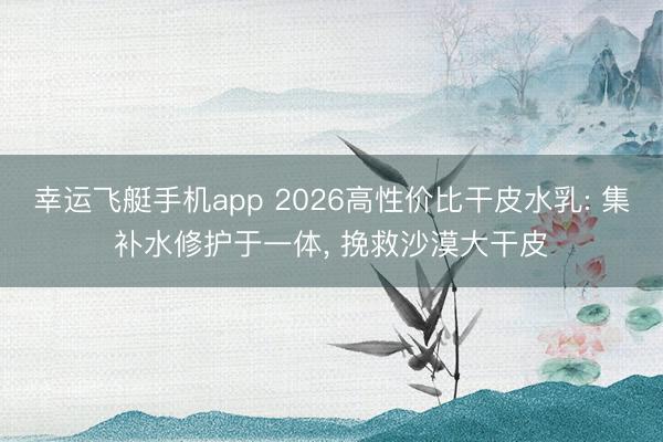 幸运飞艇手机app 2026高性价比干皮水乳: 集补水修护于一体， 挽救沙漠大干皮