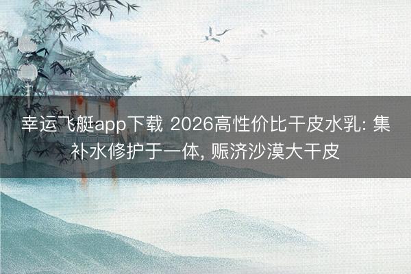 幸运飞艇app下载 2026高性价比干皮水乳: 集补水修护于一体， 赈济沙漠大干皮