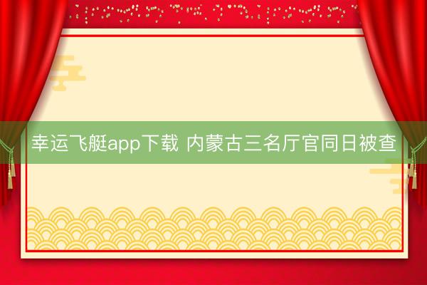 幸运飞艇app下载 内蒙古三名厅官同日被查