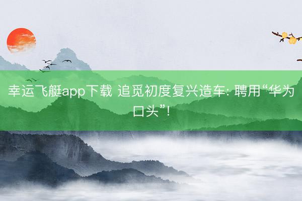 幸运飞艇app下载 追觅初度复兴造车: 聘用“华为口头”!
