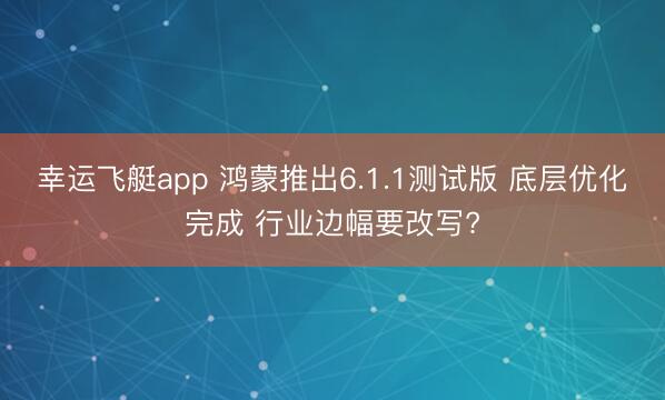 幸运飞艇app 鸿蒙推出6.1.1测试版 底层优化完成 行业边幅要改写?
