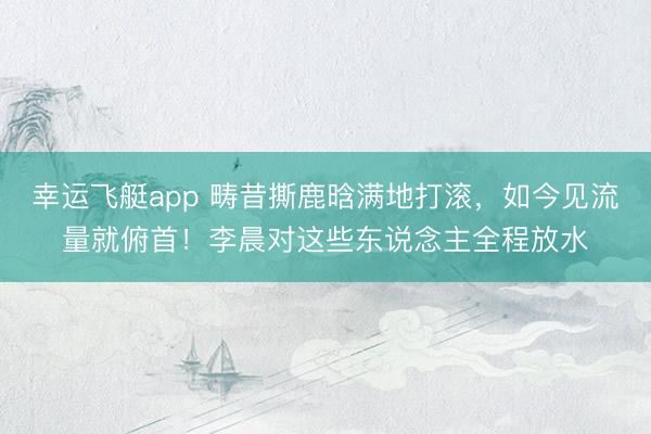 幸运飞艇app 畴昔撕鹿晗满地打滚，如今见流量就俯首！李晨对这些东说念主全程放水