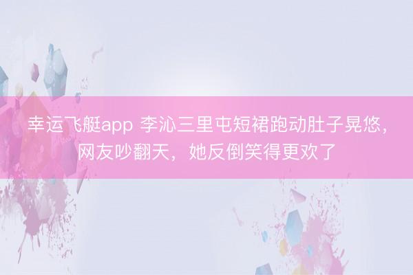 幸运飞艇app 李沁三里屯短裙跑动肚子晃悠，网友吵翻天，她反倒笑得更欢了
