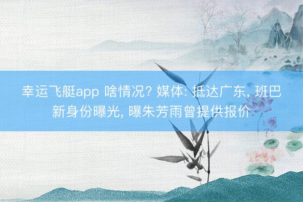 幸运飞艇app 啥情况? 媒体: 抵达广东， 班巴新身份曝光， 曝朱芳雨曾提供报价