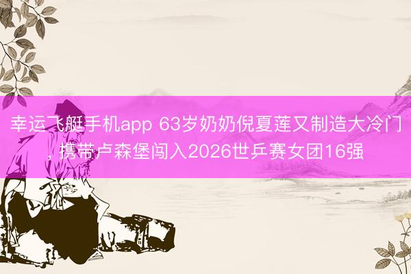 幸运飞艇手机app 63岁奶奶倪夏莲又制造大冷门， 携带卢森堡闯入2026世乒赛女团16强