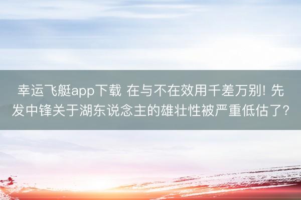 幸运飞艇app下载 在与不在效用千差万别! 先发中锋关于湖东说念主的雄壮性被严重低估了?