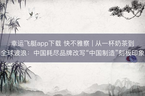幸运飞艇app下载 快不雅察 | 从一杯奶茶到全球波浪：中国耗尽品牌改写“中国制造”刻板印象