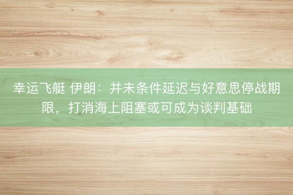 幸运飞艇 伊朗：并未条件延迟与好意思停战期限，打消海上阻塞或可成为谈判基础