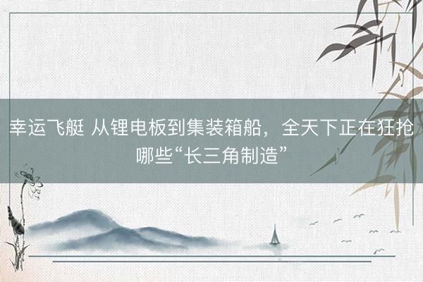幸运飞艇 从锂电板到集装箱船，全天下正在狂抢哪些“长三角制造”