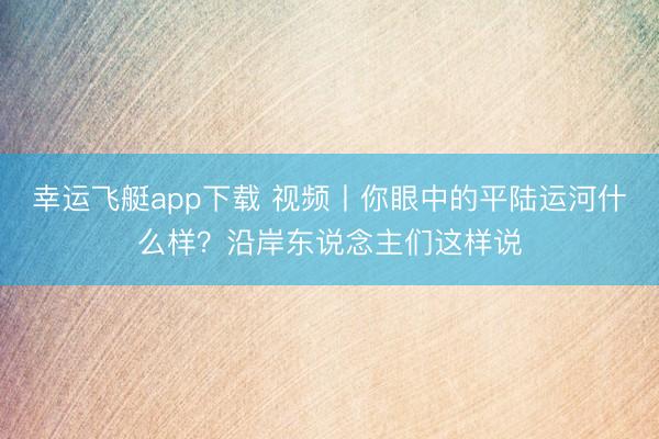 幸运飞艇app下载 视频丨你眼中的平陆运河什么样？沿岸东说念主们这样说
